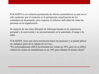 El KAIZEN es un esfuerzo permanente de efectos acumulativos ya que no es
sólo mantener, por el contrario es la permanente actualización de los
estándares de desempeño, pero requiere el esfuerzo individual de todas las
personas en la organización.

Se requiere de una clase diferente de liderazgo basado en la experiencia
personal y la convicción y no necesariamente en la autoridad, el rango o la
edad.

El KAIZEN, tiene una clara orientación hacia las personas y se puede aplicar
en cualquier parte de la cadena de servicio.
“Es extremadamente difícil incrementar las ventas un 10%, pero no es difícil
reducir los costos de manufactura en un 10% para obtener el mismo efecto”
 