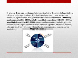 El proceso de mejora continua es la forma más efectiva de mejora de la calidad y la
eficiencia en las organizaciones. El éxito de cualquier método que actualmente
utilizan las organizaciones para gestionar aspectos tales como calidad (ISO 9000),
medio ambiente (ISO 14000), salud y seguridad ocupacional (OHSAS 18000), o
inocuidad alimentaria (ISO 22000), depende del compromiso hacia la mejora de
todos los niveles, especialmente de la alta dirección, y permite desarrollar políticas,
establecer objetivos y procesos, y tomar las acciones necesarias para mejorar su
rendimiento.
 