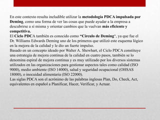 En este contexto resulta ineludible utilizar la metodología PDCA impulsada por
Deming, como una forma de ver las cosas que puede ayudar a la empresa a
descubrirse a sí misma y orientar cambios que la vuelvan más eficiente y
competitiva.
El Ciclo PDCA también es conocido como “Círculo de Deming“, ya que fue el
Dr. Williams Edwards Deming uno de los primeros que utilizó este esquema lógico
en la mejora de la calidad y le dio un fuerte impulso.
Basado en un concepto ideado por Walter A. Shewhart, el Ciclo PDCA constituye
una estrategia de mejora continua de la calidad en cuatro pasos, también se lo
denomina espiral de mejora continua y es muy utilizado por los diversos sistemas
utilizados en las organizaciones para gestionar aspectos tales como calidad (ISO
9000), medio ambiente (ISO 14000), salud y seguridad ocupacional (OHSAS
18000), o inocuidad alimentaria (ISO 22000).
Las siglas PDCA son el acrónimo de las palabras inglesas Plan, Do, Check, Act,
equivalentes en español a Planificar, Hacer, Verificar, y Actuar.
 