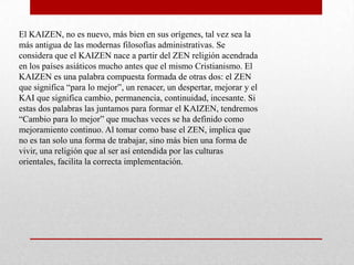 El KAIZEN, no es nuevo, más bien en sus orígenes, tal vez sea la
más antigua de las modernas filosofías administrativas. Se
considera que el KAIZEN nace a partir del ZEN religión acendrada
en los países asiáticos mucho antes que el mismo Cristianismo. El
KAIZEN es una palabra compuesta formada de otras dos: el ZEN
que significa “para lo mejor”, un renacer, un despertar, mejorar y el
KAI que significa cambio, permanencia, continuidad, incesante. Si
estas dos palabras las juntamos para formar el KAIZEN, tendremos
“Cambio para lo mejor” que muchas veces se ha definido como
mejoramiento continuo. Al tomar como base el ZEN, implica que
no es tan solo una forma de trabajar, sino más bien una forma de
vivir, una religión que al ser así entendida por las culturas
orientales, facilita la correcta implementación.
 