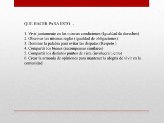 QUE HACER PARA ESTO…

1. Vivir juntamente en las mismas condiciones (Igualdad de derechos)
2. Observar las mismas reglas (igualdad de obligaciones)
3. Dominar la palabra para evitar las disputas (Respeto )
4. Compartir los bienes (recompensas similares)
5. Compartir los distintos puntos de vista (involucramiento)
6. Crear la armonía de opiniones para mantener la alegría de vivir en la
comunidad
 