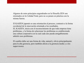 Algunos de estos principios engendrados en la filosofía ZEN son
retomados en la Calidad Total, pero no se ponen en práctica con la
misma fuerza.

El KAIZEN japonés es una orientación al proceso, contrario a la forma
occidental de la innovación orientada a los resultados.
EL KAIZEN, inicia con el reconocimiento de que toda empresa tiene
problemas, y la forma de solucionar los problemas es estableciendo
una cultura corporativa en la cual cada uno pueda amigablemente
admitir esos problemas.

El cambio debe ser una forma de vida, natural y obvio principalmente
para la alta gerencia, pero también afecta a la gerencia media y a los
supervisores.
 