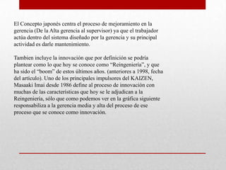 El Concepto japonés centra el proceso de mejoramiento en la
gerencia (De la Alta gerencia al supervisor) ya que el trabajador
actúa dentro del sistema diseñado por la gerencia y su principal
actividad es darle mantenimiento.

Tambien incluye la innovación que por definición se podría
plantear como lo que hoy se conoce como “Reingeniería”, y que
ha sido el “boom” de estos últimos años. (anteriores a 1998, fecha
del artículo). Uno de los principales impulsores del KAIZEN,
Masaaki Imai desde 1986 define al proceso de innovación con
muchas de las características que hoy se le adjudican a la
Reingeniería, sólo que como podemos ver en la gráfica siguiente
responsabiliza a la gerencia media y alta del proceso de ese
proceso que se conoce como innovación.
 