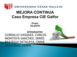 MEJORA CONTINUA 
Caso Empresa CIE Galfor 
Grupo: 
TALENTO 
INTEGRANTES: 
GORDILLO VASQUEZ, CARLOS 
MONTOYA SANCHEZ, ERMES 
REATEGUI SATALAYA, OMAR 
VILLA DIAZ, KEWIN 
 