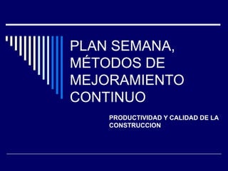 PLAN SEMANA,
MÉTODOS DE
MEJORAMIENTO
CONTINUO
PRODUCTIVIDAD Y CALIDAD DE LA
CONSTRUCCION
 