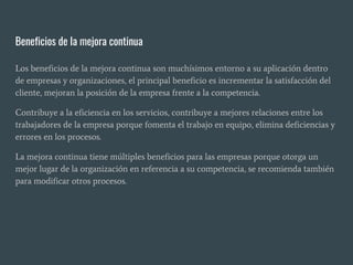 Beneficios de la mejora continua
Los beneficios de la mejora continua son muchísimos entorno a su aplicación dentro
de empresas y organizaciones, el principal beneficio es incrementar la satisfacción del
cliente, mejoran la posición de la empresa frente a la competencia.
Contribuye a la eficiencia en los servicios, contribuye a mejores relaciones entre los
trabajadores de la empresa porque fomenta el trabajo en equipo, elimina deficiencias y
errores en los procesos.
La mejora continua tiene múltiples beneficios para las empresas porque otorga un
mejor lugar de la organización en referencia a su competencia, se recomienda también
para modificar otros procesos.
 