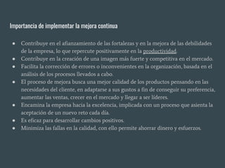 Importancia de implementar la mejora continua
● Contribuye en el afianzamiento de las fortalezas y en la mejora de las debilidades
de la empresa, lo que repercute positivamente en la productividad.
● Contribuye en la creación de una imagen más fuerte y competitiva en el mercado.
● Facilita la corrección de errores o inconvenientes en la organización, basada en el
análisis de los procesos llevados a cabo.
● El proceso de mejora busca una mejor calidad de los productos pensando en las
necesidades del cliente, en adaptarse a sus gustos a fin de conseguir su preferencia,
aumentar las ventas, crecer en el mercado y llegar a ser líderes.
● Encamina la empresa hacia la excelencia, implicada con un proceso que asienta la
aceptación de un nuevo reto cada día.
● Es eficaz para desarrollar cambios positivos.
● Minimiza las fallas en la calidad, con ello permite ahorrar dinero y esfuerzos.
 