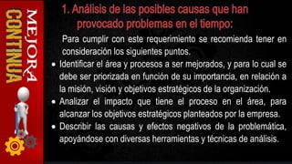 Para cumplir con este requerimiento se recomienda tener en
consideración los siguientes puntos.
 Identificar el área y procesos a ser mejorados, y para lo cual se
debe ser priorizada en función de su importancia, en relación a
la misión, visión y objetivos estratégicos de la organización.
 Analizar el impacto que tiene el proceso en el área, para
alcanzar los objetivos estratégicos planteados por la empresa.
 Describir las causas y efectos negativos de la problemática,
apoyándose con diversas herramientas y técnicas de análisis.
 