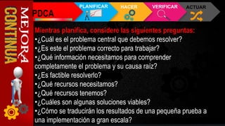 PDCA
PLANIFICAR HACER VERIFICAR ACTUAR
Mientras planifica, considere las siguientes preguntas:
•¿Cuál es el problema central que debemos resolver?
•¿Es este el problema correcto para trabajar?
•¿Qué información necesitamos para comprender
completamente el problema y su causa raíz?
•¿Es factible resolverlo?
•¿Qué recursos necesitamos?
•¿Qué recursos tenemos?
•¿Cuáles son algunas soluciones viables?
•¿Cómo se traducirán los resultados de una pequeña prueba a
una implementación a gran escala?
 