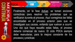 Finalmente, en la fase Actuar, se toman acciones
correctivas para resolver los problemas que se
verificaron durante el proceso. Aquí corregimos las fallas
encontradas en el proceso anterior para que se
investiguen sus causas, evitando que vuelvan a ocurrir.
Una vez que haya resuelto estas fallas, el proceso
debería comenzar de nuevo. El ciclo PDCA siempre
debe reanudarse, para la mejora constante de los
procesos y prácticas
PDCA
PLANIFICAR HACER VERIFICAR ACTUAR
 