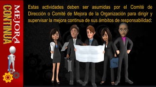 Estas actividades deben ser asumidas por el Comité de
Dirección o Comité de Mejora de la Organización para dirigir y
supervisar la mejora continua de sus ámbitos de responsabilidad:
 