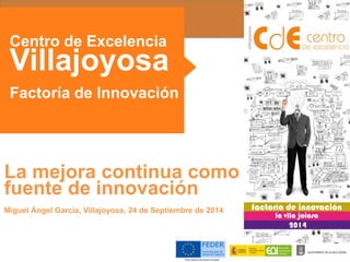 Centro de Excelencia 
Villajoyosa 
Factoría de Innovación 
La mejora continua como 
fuente de innovación 
Miguel Ángel García, Villajoyosa, 24 de Septiembre de 2014 
 