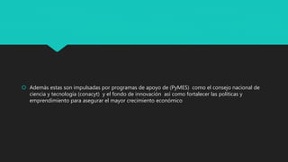  Además estas son impulsadas por programas de apoyo de (PyMES) como el consejo nacional de
ciencia y tecnología (conacyt) y el fondo de innovación así como fortalecer las políticas y
emprendimiento para asegurar el mayor crecimiento económico
 