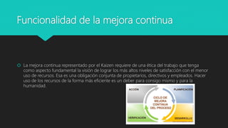 Funcionalidad de la mejora continua
 La mejora continua representado por el Kaizen requiere de una ética del trabajo que tenga
como aspecto fundamental la visión de lograr los más altos niveles de satisfacción con el menor
uso de recursos. Esa es una obligación conjunta de propietarios, directivos y empleados. Hacer
uso de los recursos de la forma más eficiente es un deber para consigo mismo y para la
humanidad.
 