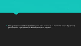  La mejora continua también es una obligación como posibilidad de crecimiento personal, y se crece
personalmente superando sistemáticamente objetivos o niveles.
 