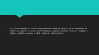  Un uso ineficiente de los recursos implica menores niveles de ingresos para los operadores del
sistema, sino además menores niveles de satisfacción para los usuarios; ello queda reflejado en
toda su amplitud cuando de la salud y educación pública se trata.
 
