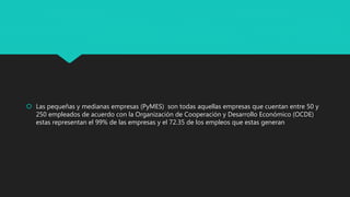  Las pequeñas y medianas empresas (PyMES) son todas aquellas empresas que cuentan entre 50 y
250 empleados de acuerdo con la Organización de Cooperación y Desarrollo Económico (OCDE)
estas representan el 99% de las empresas y el 72.35 de los empleos que estas generan
 