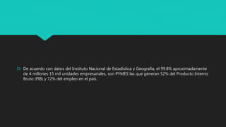  De acuerdo con datos del Instituto Nacional de Estadística y Geografía, el 99.8% aproximadamente
de 4 millones 15 mil unidades empresariales, son PYMES las que generan 52% del Producto Interno
Bruto (PIB) y 72% del empleo en el país.
 
