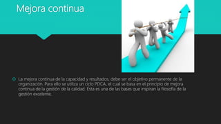 Mejora continua
 La mejora continua de la capacidad y resultados, debe ser el objetivo permanente de la
organización. Para ello se utiliza un ciclo PDCA, el cual se basa en el principio de mejora
continua de la gestión de la calidad. Ésta es una de las bases que inspiran la filosofía de la
gestión excelente.
 