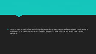  La mejora continua implica tanto la implantación de un sistema como el aprendizaje continuo de la
organización, el seguimiento de una filosofía de gestión, y la participación activa de todas las
personas.
 
