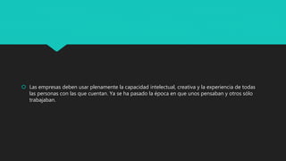  Las empresas deben usar plenamente la capacidad intelectual, creativa y la experiencia de todas
las personas con las que cuentan. Ya se ha pasado la época en que unos pensaban y otros sólo
trabajaban.
 