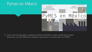 Pymes en México
 Hoy en día, las pequeñas y medianas empresas (PYMES) se están volviendo los pilares
financieros, tan solo 99% de los negocios que existen en nuestro país son PYMES.
 