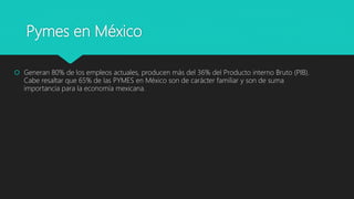 Pymes en México
 Generan 80% de los empleos actuales, producen más del 36% del Producto interno Bruto (PIB).
Cabe resaltar que 65% de las PYMES en México son de carácter familiar y son de suma
importancia para la economía mexicana.
 