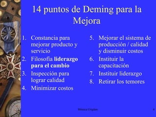 Mónica Urigüen414 puntos de Deming para la MejoraConstancia para mejorar producto y  servicioFilosofía liderazgo para el cambioInspección para lograr calidadMinimizar costosMejorar el sistema de producción / calidad y disminuir costosInstituir la capacitaciónInstituir liderazgoRetirar los temores