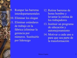 Mónica Urigüen5Romper las barreras interdepartamentalesEliminar los sloganEliminar estándares de trabajo en la fábrica (eliminar la gerencia por números. Sustituirlo por liderazgo12. Retirar barreras de horas hombre y levantar la estima de los trabajadores13. Instituir un programa de educación y automejoramiento14. Motivar a cada uno a para que sea parte de la transformación