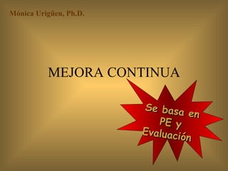 MEJORA CONTINUA Mónica Urigüen, Ph.D.  Se basa en PE y Evaluación  