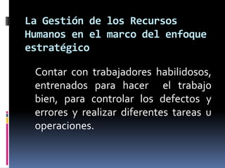     Contar con trabajadores habilidosos, entrenados para hacer  el trabajo bien, para controlar los defectos y errores y realizar diferentes tareas u operaciones.La Gestión de los Recursos Humanos en el marco del enfoque estratégico