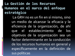 La Gestión de los Recursos Humanos en el marco del enfoque estratégico     La GRH no es un fin en sí mismo, sino un medio de alcanzar la eficacia y la eficiencia de la organización, de ahí que el establecimiento de los objetivos de la organización sea un factor determinante en la conducción de los recursos humanos en general y específicamente en la definición de sus políticas