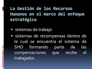  sistemas de trabajo  sistemas de recompensas dentro de la cual se encuentra el sistema de SHO formando parte de las compensaciones que recibe el trabajador.La Gestión de los Recursos Humanos en el marco del enfoque estratégico