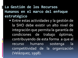 La Gestión de los Recursos Humanos en el marco del enfoque estratégicoEntre estas actividades y la gestión de la SHO debe existir un alto nivel de integración que permita la garantía de condiciones de trabajo óptimas, contribuyendo de esta forma  a que el recurso humano sostenga la competitividad de la organización (Velázquez, 1998). 