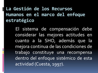 La Gestión de los Recursos Humanos en el marco del enfoque estratégico    El sistema de compensación debe considerar las mejores actitudes en cuanto a la SHO, además que la mejora continua de las condiciones de trabajo constituye una recompensa dentro del enfoque sistémico de esta actividad (Cuesta, 1997).