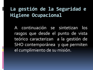     A continuación se sintetizan los rasgos que desde el punto de vista teórico caracterizan  a la gestión de SHO contemporánea  y que permiten el cumplimiento de su misión.La gestión de la Seguridad e Higiene Ocupacional