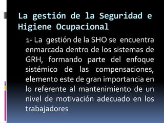     1- La  gestión de la SHO se  encuentra enmarcada dentro de los sistemas de GRH, formando parte del enfoque sistémico de las compensaciones, elemento este de gran importancia en lo referente al mantenimiento de un nivel de motivación adecuado en los trabajadoresLa gestión de la Seguridad e Higiene Ocupacional