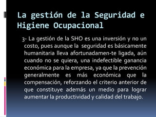    3- La gestión de la SHO es una inversión y no un costo, pues aunque la  seguridad es básicamente humanitaria lleva afortunadamen­te ligada, aún cuando no se quiera, una indefectible ganancia económica para la empresa, ya que la prevención generalmente es más económica que la compensación, reforzando el criterio anterior de que constituye además un medio para lograr aumentar la productividad y calidad del trabajo. La gestión de la Seguridad e Higiene Ocupacional