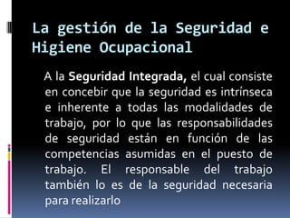     A la Seguridad Integrada,el cual consiste en concebir que la seguridad es intrínseca e inherente a todas las modalidades de trabajo, por lo que las responsabilidades de seguridad están en función de las competencias asumidas en el puesto de trabajo. El responsable del trabajo también lo es de la seguridad necesaria para realizarloLa gestión de la Seguridad e Higiene Ocupacional