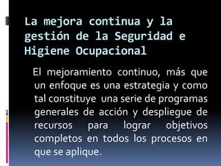 La mejora continua y la gestión de la Seguridad e Higiene Ocupacional   El mejoramiento continuo, más que un enfoque es una estrategia y como tal constituye  una serie de programas generales de acción y despliegue de recursos para lograr objetivos completos en todos los procesos en que se aplique. 
