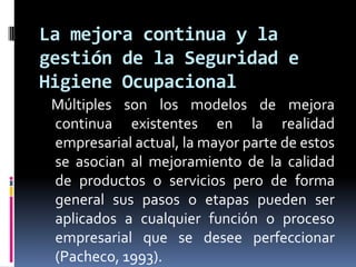    Múltiples son los modelos de mejora continua existentes en la realidad empresarial actual, la mayor parte de estos se asocian al mejoramiento de la calidad de productos o servicios pero de forma general sus pasos o etapas pueden ser aplicados a cualquier función o proceso empresarial que se desee perfeccionar (Pacheco, 1993). La mejora continua y la gestión de la Seguridad e Higiene Ocupacional
