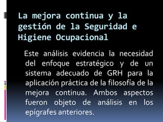    Este análisis evidencia la necesidad del enfoque estratégico y de un sistema adecuado de GRH para la aplicación práctica de la filosofía de la mejora continua. Ambos aspectos fueron objeto de análisis en los epígrafes anteriores.La mejora continua y la gestión de la Seguridad e Higiene Ocupacional