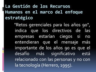La Gestión de los Recursos Humanos en el marco del enfoque estratégico"Retos gerenciales para los años 90", indica que los directivos de las empresas estarían ciegos si no entendieran que el mensaje más importante de los años 90 es que el desafío más significativo está relacionado con las personas y no con la tecnología (Herrero, 1995). 