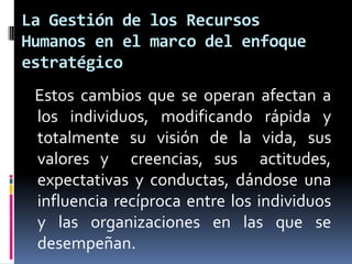 La Gestión de los Recursos Humanos en el marco del enfoque estratégico   Estos cambios que se operan afectan a los individuos, modificando rápida y totalmente su visión de la vida, sus valores y  creencias, sus  actitudes, expectativas y conductas, dándose una influencia recíproca entre los individuos y las organizaciones en las que se desempeñan.