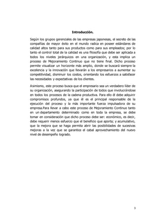 3
Introducción.
Según los grupos gerenciales de las empresas japonesas, el secreto de las
compañías de mayor éxito en el mundo radica en poseer estándares de
calidad altos tanto para sus productos como para sus empleados; por lo
tanto el control total de la calidad es una filosofía que debe ser aplicada a
todos los niveles jerárquicos en una organización, y esta implica un
proceso de Mejoramiento Continuo que no tiene final. Dicho proceso
permite visualizar un horizonte más amplio, donde se buscará siempre la
excelencia y la innovación que llevarán a los empresarios a aumentar su
competitividad, disminuir los costos, orientando los esfuerzos a satisfacer
las necesidades y expectativas de los clientes.
Asimismo, este proceso busca que el empresario sea un verdadero líder de
su organización, asegurando la participación de todos que involucrándose
en todos los procesos de la cadena productiva. Para ello él debe adquirir
compromisos profundos, ya que él es el principal responsable de la
ejecución del proceso y la más importante fuerza impulsadora de su
empresa.Para llevar a cabo este proceso de Mejoramiento Continuo tanto
en un departamento determinado como en toda la empresa, se debe
tomar en consideración que dicho proceso debe ser: económico, es decir,
debe requerir menos esfuerzo que el beneficio que aporta; y acumulativo,
que la mejora que se haga permita abrir las posibilidades de sucesivas
mejoras a la vez que se garantice el cabal aprovechamiento del nuevo
nivel de desempeño logrado.
 