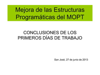 Mejora de las Estructuras
Programáticas del MOPT
CONCLUSIONES DE LOS
PRIMEROS DÍAS DE TRABAJO

San José, 27 de junio de 2013

 