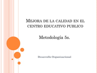 MEJORA DE LA CALIDAD EN EL
CENTRO EDUCATIVO PUBLICO
Metodología 5s.
Desarrollo Organizacional
 