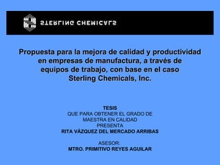Propuesta para la mejora de calidad y productividad en empresas de manufactura, a través de equipos de trabajo, con base en el caso Sterling Chemicals, Inc. TESIS QUE PARA OBTENER EL GRADO DE MAESTRA EN CALIDAD PRESENTA RITA VÁZQUEZ DEL MERCADO ARRIBAS ASESOR:  MTRO. PRIMITIVO REYES AGUILAR 