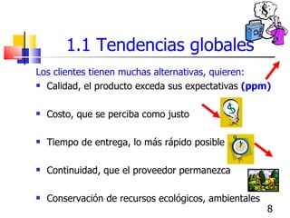 1.1 Tendencias globales Los clientes tienen muchas alternativas, quieren: Calidad, el producto exceda sus expectativas  (ppm) Costo, que se perciba como justo Tiempo de entrega, lo más rápido posible  Continuidad, que el proveedor permanezca  Conservación de recursos ecológicos, ambientales 