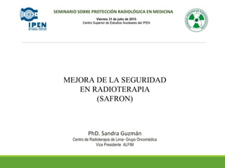 MEJORA DE LA SEGURIDAD
EN RADIOTERAPIA
(SAFRON)
PhD. Sandra Guzmán
Centro de Radioterapia de Lima- Grupo Oncomédica
Vice Presidente ALFIM
SEMINARIO SOBRE PROTECCIÓN RADIOLÓGICA EN MEDICINA
 